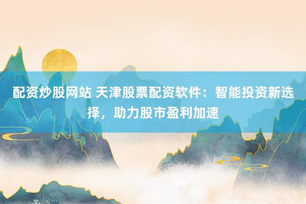 配资炒股网站 天津股票配资软件：智能投资新选择，助力股市盈利加速