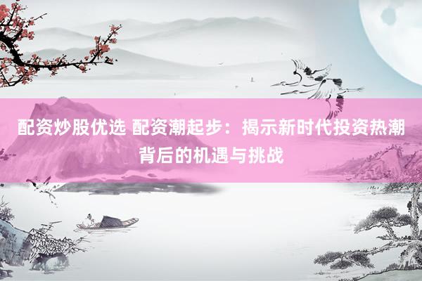 配资炒股优选 配资潮起步：揭示新时代投资热潮背后的机遇与挑战