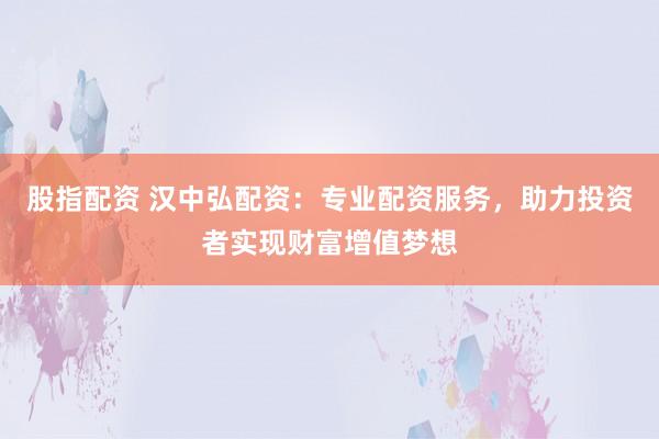股指配资 汉中弘配资：专业配资服务，助力投资者实现财富增值梦想