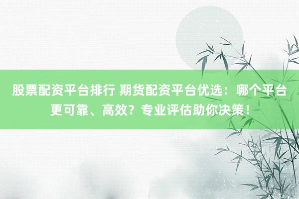 股票配资平台排行 期货配资平台优选：哪个平台更可靠、高效？专业评估助你决策！