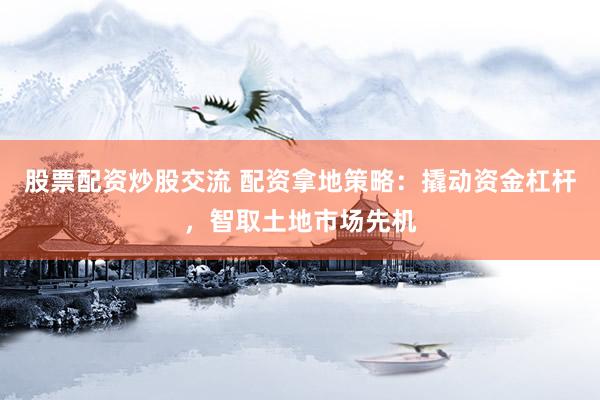股票配资炒股交流 配资拿地策略：撬动资金杠杆，智取土地市场先机