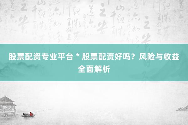 股票配资专业平台 * 股票配资好吗？风险与收益全面解析