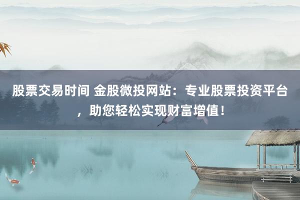 股票交易时间 金股微投网站：专业股票投资平台，助您轻松实现财富增值！