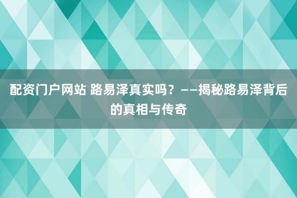 配资门户网站 路易泽真实吗？——揭秘路易泽背后的真相与传奇