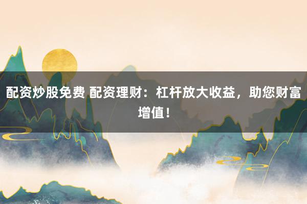 配资炒股免费 配资理财：杠杆放大收益，助您财富增值！