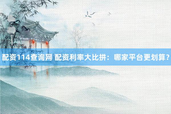 配资114查询网 配资利率大比拼：哪家平台更划算？