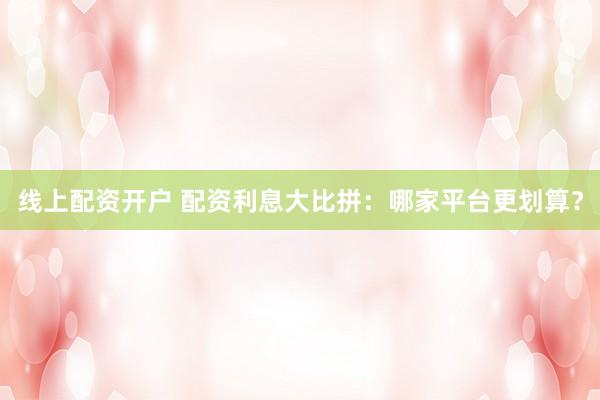 线上配资开户 配资利息大比拼：哪家平台更划算？