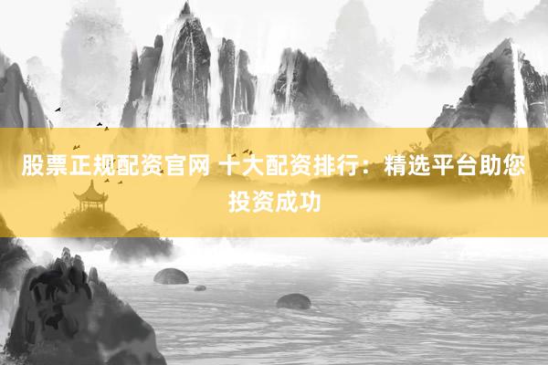 股票正规配资官网 十大配资排行：精选平台助您投资成功