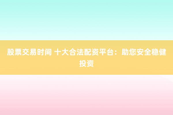股票交易时间 十大合法配资平台：助您安全稳健投资