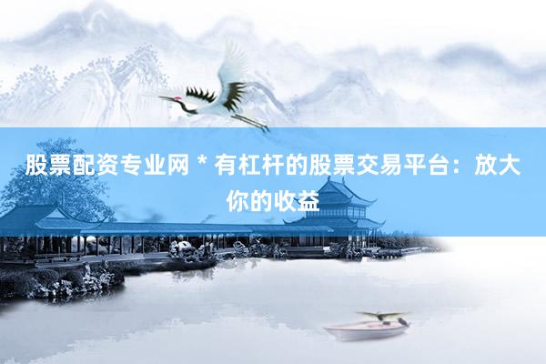股票配资专业网 * 有杠杆的股票交易平台：放大你的收益