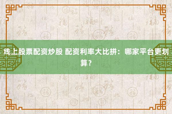 线上股票配资炒股 配资利率大比拼：哪家平台更划算？