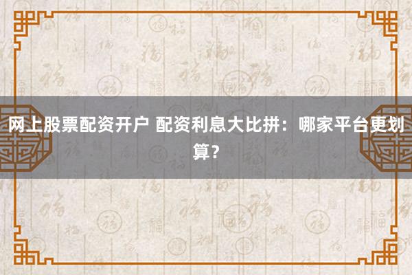 网上股票配资开户 配资利息大比拼：哪家平台更划算？