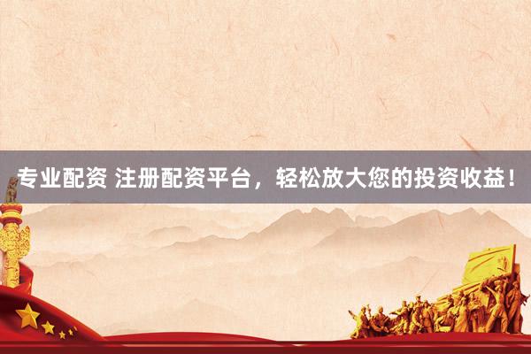 专业配资 注册配资平台，轻松放大您的投资收益！