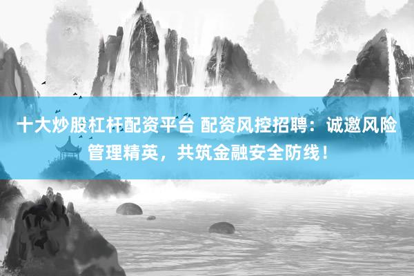 十大炒股杠杆配资平台 配资风控招聘：诚邀风险管理精英，共筑金融安全防线！