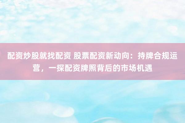 配资炒股就找配资 股票配资新动向：持牌合规运营，一探配资牌照背后的市场机遇