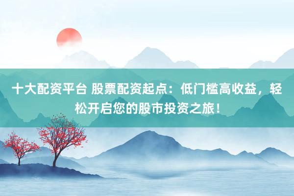 十大配资平台 股票配资起点：低门槛高收益，轻松开启您的股市投资之旅！