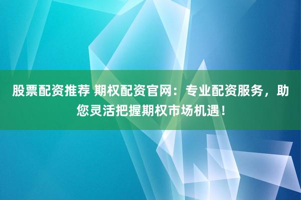 股票配资推荐 期权配资官网：专业配资服务，助您灵活把握期权市场机遇！