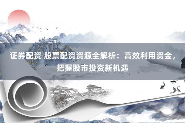 证券配资 股票配资资源全解析：高效利用资金，把握股市投资新机遇