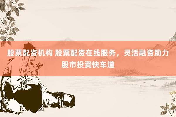 股票配资机构 股票配资在线服务，灵活融资助力股市投资快车道