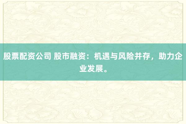 股票配资公司 股市融资：机遇与风险并存，助力企业发展。