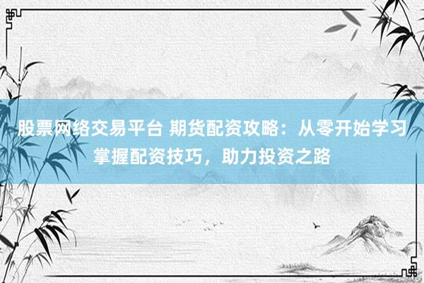 股票网络交易平台 期货配资攻略：从零开始学习掌握配资技巧，助力投资之路