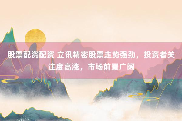 股票配资配资 立讯精密股票走势强劲，投资者关注度高涨，市场前景广阔