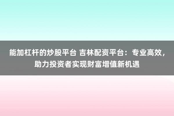 能加杠杆的炒股平台 吉林配资平台：专业高效，助力投资者实现财富增值新机遇