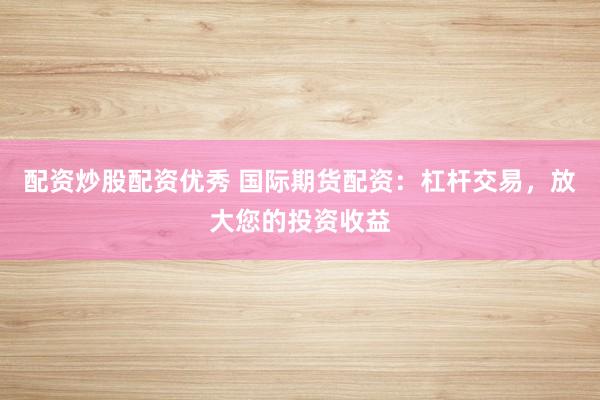 配资炒股配资优秀 国际期货配资：杠杆交易，放大您的投资收益