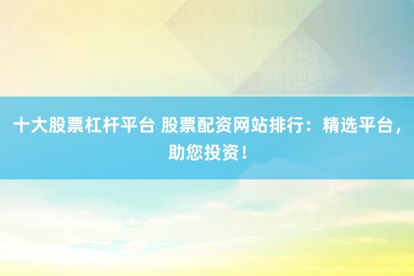 十大股票杠杆平台 股票配资网站排行：精选平台，助您投资！