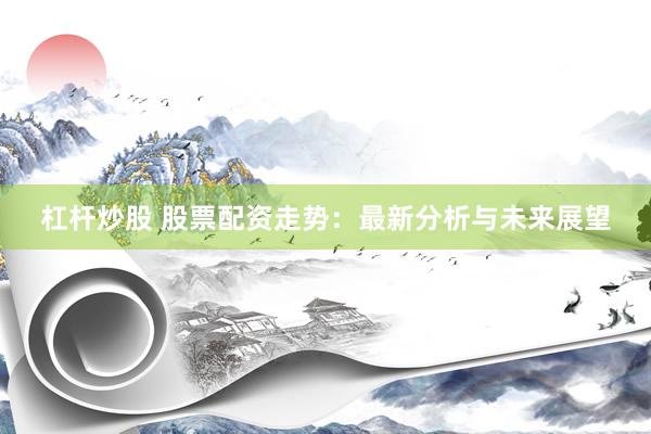 杠杆炒股 股票配资走势：最新分析与未来展望