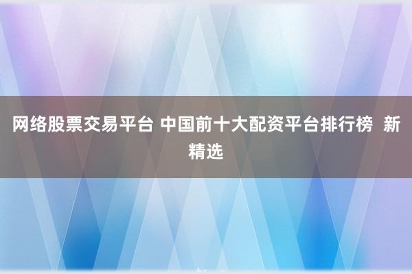 网络股票交易平台 中国前十大配资平台排行榜  新精选