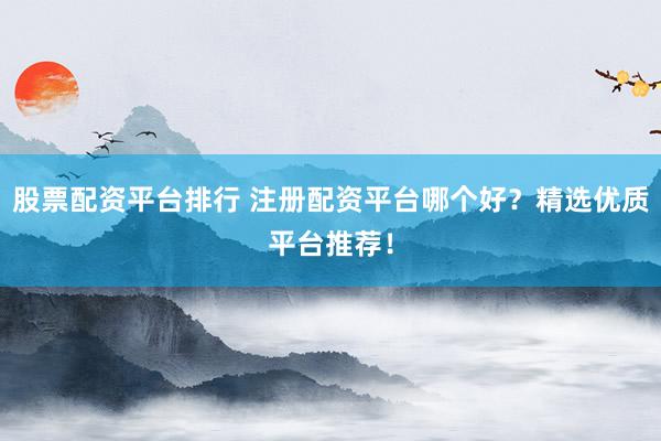 股票配资平台排行 注册配资平台哪个好？精选优质平台推荐！