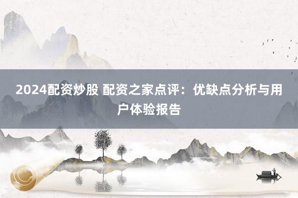 2024配资炒股 配资之家点评：优缺点分析与用户体验报告