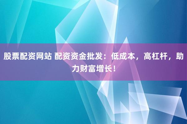 股票配资网站 配资资金批发：低成本，高杠杆，助力财富增长！
