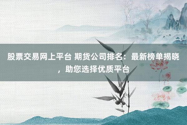 股票交易网上平台 期货公司排名：最新榜单揭晓，助您选择优质平台