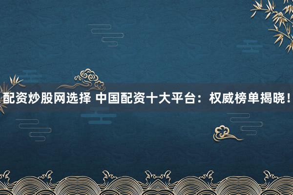 配资炒股网选择 中国配资十大平台：权威榜单揭晓！