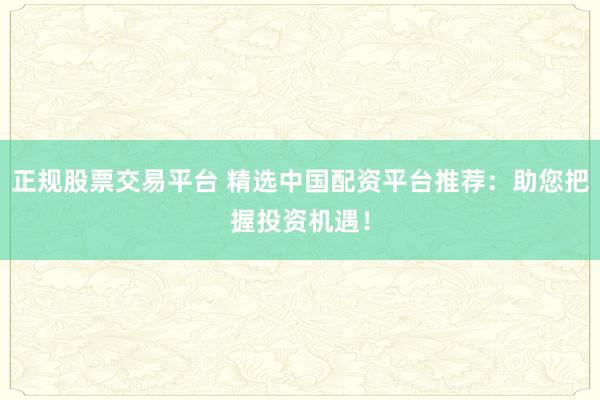 正规股票交易平台 精选中国配资平台推荐：助您把握投资机遇！