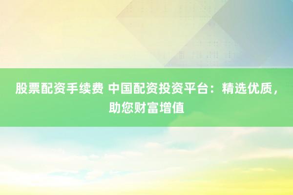 股票配资手续费 中国配资投资平台：精选优质，助您财富增值