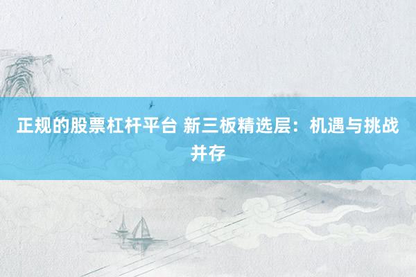 正规的股票杠杆平台 新三板精选层：机遇与挑战并存