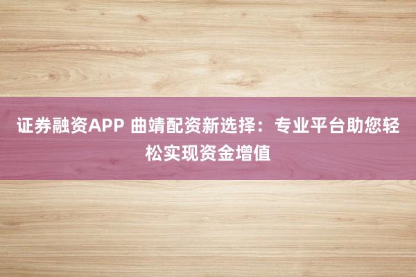 证券融资APP 曲靖配资新选择：专业平台助您轻松实现资金增值
