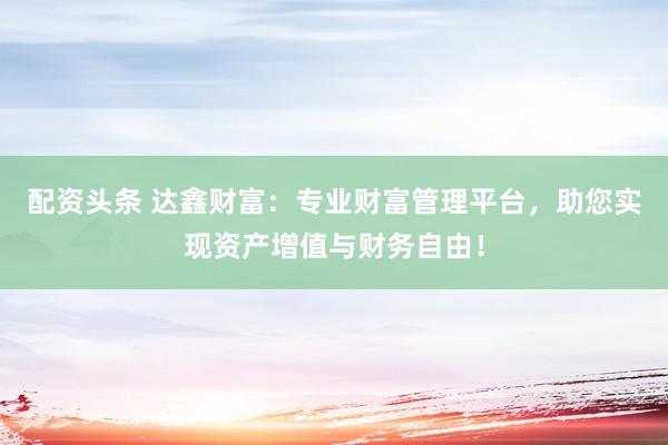 配资头条 达鑫财富：专业财富管理平台，助您实现资产增值与财务自由！