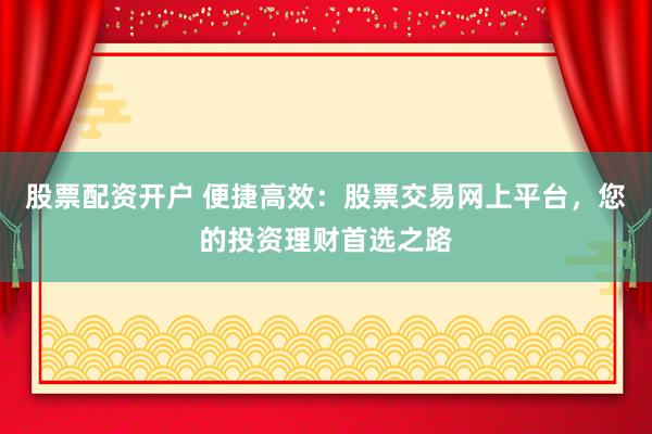 股票配资开户 便捷高效：股票交易网上平台，您的投资理财首选之路