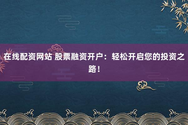 在线配资网站 股票融资开户：轻松开启您的投资之路！