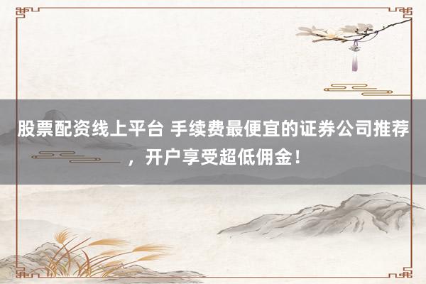股票配资线上平台 手续费最便宜的证券公司推荐，开户享受超低佣金！