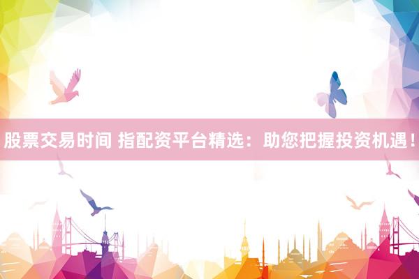 股票交易时间 指配资平台精选：助您把握投资机遇！