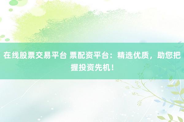 在线股票交易平台 票配资平台：精选优质，助您把握投资先机！