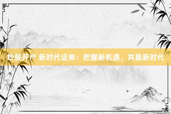 炒股开户 新时代证券：把握新机遇，共赢新时代