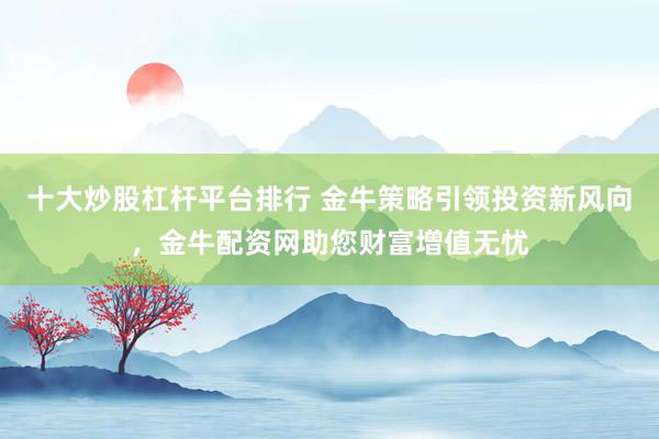 十大炒股杠杆平台排行 金牛策略引领投资新风向，金牛配资网助您财富增值无忧