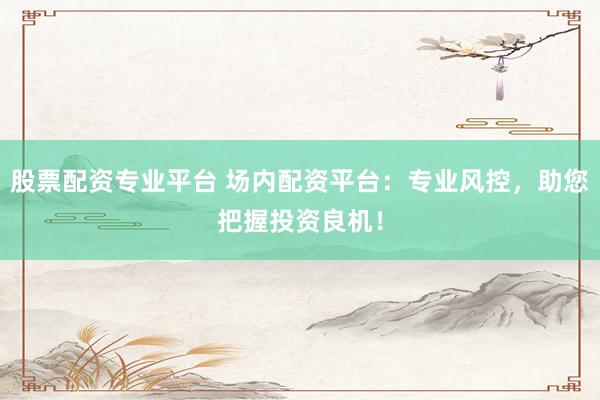股票配资专业平台 场内配资平台：专业风控，助您把握投资良机！