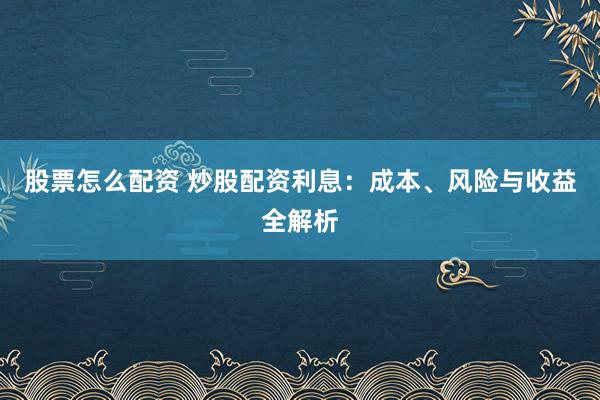 股票怎么配资 炒股配资利息：成本、风险与收益全解析